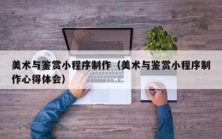 铜仁美术与鉴赏小程序制作（美术与鉴赏小程序制作心得体会）