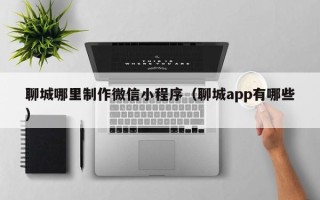 铜仁聊城哪里制作微信小程序（聊城app有哪些）