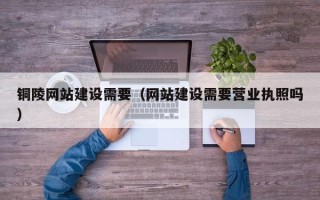 铜仁铜陵网站建设需要（网站建设需要营业执照吗）