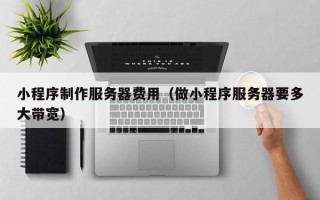 铜仁小程序制作服务器费用（做小程序服务器要多大带宽）