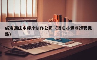 铜仁威海酒店小程序制作公司（酒店小程序运营思路）