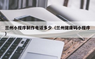 铜仁兰州小程序制作电话多少（兰州健康码小程序）