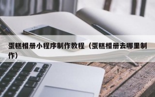 铜仁蛋糕相册小程序制作教程（蛋糕相册去哪里制作）